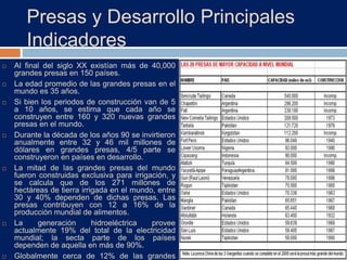 Presas y Desarrollo Principales
Indicadores
 Al final del siglo XX existían más de 40,000
grandes presas en 150 países.
 La edad promedio de las grandes presas en el
mundo es 35 años.
 Si bien los periodos de construcción van de 5
a 10 años, se estima que cada año se
construyen entre 160 y 320 nuevas grandes
presas en el mundo.
 Durante la década de los años 90 se invirtieron
anualmente entre 32 y 46 mil millones de
dólares en grandes presas, 4/5 parte se
construyeron en países en desarrollo.
 La mitad de las grandes presas del mundo
fueron construidas exclusiva para irrigación, y
se calcula que de los 271 millones de
hectáreas de tierra irrigada en el mundo, entre
30 y 40% dependen de dichas presas. Las
presas contribuyen con 12 a 16% de la
producción mundial de alimentos.
 La generación hidroeléctrica provee
actualmente 19% del total de la electricidad
mundial; la secta parte de los países
dependen de aquella en más de 90%.
 Globalmente cerca de 12% de las grandes
 
