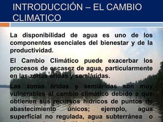 INTRODUCCIÓN – EL CAMBIO
CLIMATICO
La disponibilidad de agua es uno de los
componentes esenciales del bienestar y de la
productividad.
El Cambio Climático puede exacerbar los
procesos de escasez de agua, particularmente
en las zonas áridas y semiáridas.
Las zonas áridas y semiáridas son muy
vulnerables al cambio climático debido a que
obtienen sus recursos hídricos de puntos de
abastecimiento únicos; ejemplo, agua
superficial no regulada, agua subterránea o
 