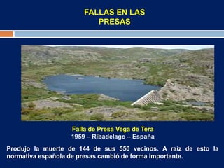 FALLAS EN LAS
PRESAS
Falla de Presa Vega de Tera
1959 – Ribadelago – España
Produjo la muerte de 144 de sus 550 vecinos. A raíz de esto la
normativa española de presas cambió de forma importante.
 