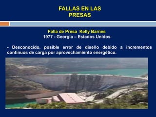 FALLAS EN LAS
PRESAS
Falla de Presa Kelly Barnes
1977 - Georgia – Estados Unidos
- Desconocido, posible error de diseño debido a incrementos
continuos de carga por aprovechamiento energético.
 
