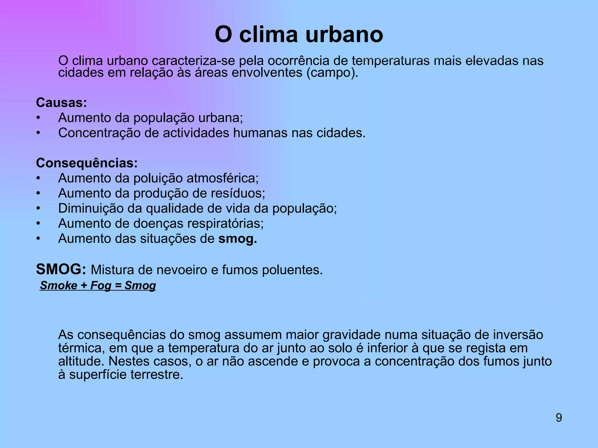 O clima urbano O clima urbano caracteriza-se pela ocorrência de temperaturas mais elevadas nas cidades em relação às áreas envolventes (campo). Causas: Aumento da população urbana; Concentração de actividades humanas nas cidades. Consequências: Aumento da poluição atmosférica; Aumento da produção de resíduos; Diminuição da qualidade de vida da população; Aumento de doenças respiratórias; Aumento das situações de  smog. SMOG:  Mistura de nevoeiro e fumos poluentes. Smoke + Fog = Smog As consequências do smog assumem maior gravidade numa situação de inversão térmica, em que a temperatura do ar junto ao solo é inferior à que se regista em altitude. Nestes casos, o ar não ascende e provoca a concentração dos fumos junto à superfície terrestre. 