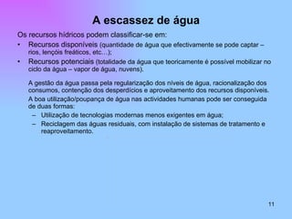 A escassez de água Os recursos hídricos podem classificar-se em: Recursos disponíveis  (quantidade de água que efectivamente se pode captar – rios, lençóis freáticos, etc…); Recursos potenciais  (totalidade da água que teoricamente é possível mobilizar no ciclo da água – vapor de água, nuvens). A gestão da água passa pela regularização dos níveis de água, racionalização dos consumos, contenção dos desperdícios e aproveitamento dos recursos disponíveis. A boa utilização/poupança de água nas actividades humanas pode ser conseguida de duas formas:  Utilização de tecnologias modernas menos exigentes em água; Reciclagem das águas residuais, com instalação de sistemas de tratamento e reaproveitamento. 