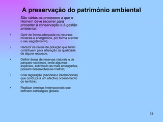 A preservação do património ambiental São vários os processos a que o Homem deve recorrer para proceder à conservação e à gestão ambiental: Gerir de forma adequada os recursos minerais e energéticos, por forma a evitar o seu esgotamento; Reduzir os níveis de poluição que tanto contribuem para alteração da qualidade de alguns recursos; Definir áreas de reservas naturais e de parques nacionais, onde algumas espécies, sobretudo as mais ameaçadas, possam desenvolver-se melhor; Criar legislação (nacional e internacional) que conduza a um efectivo ordenamento do território; Realizar cimeiras internacionais que definam estratégias globais. 