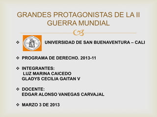 GRANDES PROTAGONISTAS DE LA II
      GUERRA MUNDIAL
                      
          UNIVERSIDAD DE SAN BUENAVENTURA – CALI


 PROGRAMA DE DERECHO. 2013-11

 INTEGRANTES:
   LUZ MARINA CAICEDO
  GLADYS CECILIA GAITAN V

 DOCENTE:
  EDGAR ALONSO VANEGAS CARVAJAL

 MARZO 3 DE 2013
 