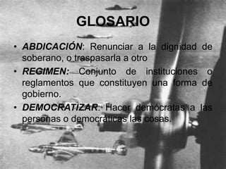 GLOSARIO
• ABDICACIÓN: Renunciar a la dignidad de
  soberano, o traspasarla a otro
• REGIMEN: Conjunto de instituciones o
  reglamentos que constituyen una forma de
  gobierno.
• DEMOCRATIZAR: Hacer demócratas a las
  personas o democráticas las cosas.
 