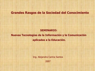SEMINARIO:  Nuevas Tecnologías de la Información y la Comunicación  aplicadas a la Educación. Ing. Alejandra Carina Santos 2007 Grandes Rasgos de la Sociedad del Conocimiento 