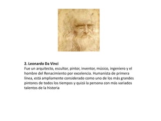 2. Leonardo Da Vinci
Fue un arquitecto, escultor, pintor, inventor, músico, ingeniero y el
hombre del Renacimiento por excelencia. Humanista de primera
línea, está ampliamente considerado como uno de los más grandes
pintores de todos los tiempos y quizá la persona con más variados
talentos de la historia
 