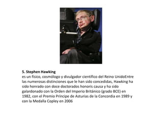 5. Stephen Hawking
es un físico, cosmólogo y divulgador científico del Reino UnidoEntre
las numerosas distinciones que le han sido concedidas, Hawking ha
sido honrado con doce doctorados honoris causa y ha sido
galardonado con la Orden del Imperio Británico (grado BCE) en
1982, con el Premio Príncipe de Asturias de la Concordia en 1989 y
con la Medalla Copley en 2006
 