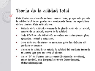 Teoría de la calidad total
Esta técnica esta basada en tener cero errores, ya que esto permite
la calidad total de un producto el cual pueda llenar las expectativas
de los clientes. Esta enfocada en:
•
Trilogía de la calidad: comprende la planificación de la calidad,
control de la calidad, mejora de la calidad.
•
Ciclo PECA o ciclo DEMING: se enfoca en cuatro pasos: plan,
ejecución, control y actuación.
•
Cero defectos: disminuir en su mayor parte los defectos del
producto o servicio.
•
Círculos de calidad: se estudia la calidad del producto teniendo
en cuenta que gira en torno al cliente.
•
Cinco “S” de Kaizen consta enseiri(disposición metódica),
seitan (orden), siso (limpieza),seiketsu (estandarizar),
shitsuku(disciplina).

 