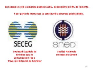 103
Sociedad Española de Société Nationale
Estudios para la d’Etudes du Détroit
Comunicación Fija a
través del Estrecho de Gibraltar
En España se creó la empresa pública SECEG, dependiente del M. de Fomento.
Y por parte de Marruecos se constituyó la empresa pública SNED.
 
