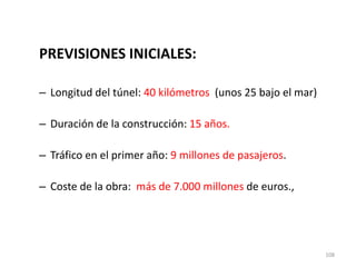 108
PREVISIONES INICIALES:
– Longitud del túnel: 40 kilómetros (unos 25 bajo el mar)
– Duración de la construcción: 15 años.
– Tráfico en el primer año: 9 millones de pasajeros.
– Coste de la obra: más de 7.000 millones de euros.,
 