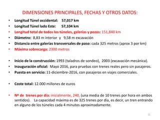 DIMENSIONES PRINCIPALES, FECHAS Y OTROS DATOS:
• Longitud Túnel occidental: 57,017 km
• Longitud Túnel lado Este: 57,104 km
• Longitud total de todos los túneles, galerías y pozos: 151,840 km
• Diámetro: 8,83 m interior y 9,58 m excavación
• Distancia entre galerías transversales de paso: cada 325 metros (aprox 3 por km)
• Máxima sobrecarga: 2300 metros
• Inicio de la construcción: 1993 (taladros de sondeo), 2003 (excavación mecánica).
• Inauguración oficial: Mayo 2016, para pruebas con trenes reales pero sin pasajeros.
• Puesta en servicio: 11-diciembre-2016, con pasajeros en viajes comerciales.
• Coste total: 12.000 millones de euros
• Nº de trenes por día: inicialmente, 240, (una media de 10 trenes por hora en ambos
sentidos). La capacidad máxima es de 325 trenes por día, es decir, un tren entrando
en alguno de los túneles cada 4 minutos aproximadamente.
11
 