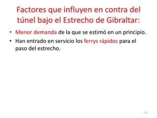 Factores que influyen en contra del
túnel bajo el Estrecho de Gibraltar:
• Menor demanda de la que se estimó en un principio.
• Han entrado en servicio los ferrys rápidos para el
paso del estrecho.
112
 