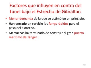 Factores que influyen en contra del
túnel bajo el Estrecho de Gibraltar:
• Menor demanda de la que se estimó en un principio.
• Han entrado en servicio los ferrys rápidos para el
paso del estrecho.
• Marruecos ha terminado de construir el gran puerto
marítimo de Tánger.
113
 