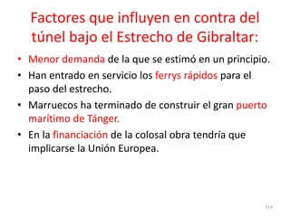 Factores que influyen en contra del
túnel bajo el Estrecho de Gibraltar:
• Menor demanda de la que se estimó en un principio.
• Han entrado en servicio los ferrys rápidos para el
paso del estrecho.
• Marruecos ha terminado de construir el gran puerto
marítimo de Tánger.
• En la financiación de la colosal obra tendría que
implicarse la Unión Europea.
114
 
