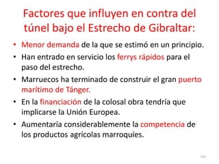 Factores que influyen en contra del
túnel bajo el Estrecho de Gibraltar:
• Menor demanda de la que se estimó en un principio.
• Han entrado en servicio los ferrys rápidos para el
paso del estrecho.
• Marruecos ha terminado de construir el gran puerto
marítimo de Tánger.
• En la financiación de la colosal obra tendría que
implicarse la Unión Europea.
• Aumentaría considerablemente la competencia de
los productos agrícolas marroquíes.
115
 