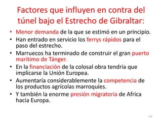 Factores que influyen en contra del
túnel bajo el Estrecho de Gibraltar:
• Menor demanda de la que se estimó en un principio.
• Han entrado en servicio los ferrys rápidos para el
paso del estrecho.
• Marruecos ha terminado de construir el gran puerto
marítimo de Tánger.
• En la financiación de la colosal obra tendría que
implicarse la Unión Europea.
• Aumentaría considerablemente la competencia de
los productos agrícolas marroquíes.
• Y también la enorme presión migratoria de Africa
hacia Europa.
116
 