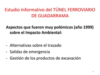 Estudio Informativo del TÚNEL FERROVIARIO
DE GUADARRAMA
Aspectos que fueron muy polémicos (año 1999)
sobre el Impacto Ambiental:
- Alternativas sobre el trazado
- Salidas de emergencia
- Gestión de los productos de excavación
13
 