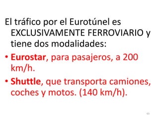 63
El tráfico por el Eurotúnel es
EXCLUSIVAMENTE FERROVIARIO y
tiene dos modalidades:
• Eurostar, para pasajeros, a 200
km/h.
• Shuttle, que transporta camiones,
coches y motos. (140 km/h).
 