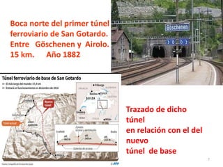 7
Primer túnel ferroviario de San
Boca norte del primer túnel
ferroviario de San Gotardo.
Entre Göschenen y Airolo.
15 km. Año 1882
Trazado de dicho
túnel
en relación con el del
nuevo
túnel de base
 
