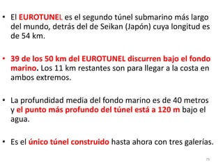 79
• El EUROTUNEL es el segundo túnel submarino más largo
del mundo, detrás del de Seikan (Japón) cuya longitud es
de 54 km.
• 39 de los 50 km del EUROTUNEL discurren bajo el fondo
marino. Los 11 km restantes son para llegar a la costa en
ambos extremos.
• La profundidad media del fondo marino es de 40 metros
y el punto más profundo del túnel está a 120 m bajo el
agua.
• Es el único túnel construido hasta ahora con tres galerías.
 