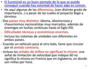 93
• El Eurotúnel es un buen ejemplo de lo que se puede
conseguir cuando hay voluntad de hacer algo en común.
• He aquí algunas de las diferencias, (con distinto grado de
importancia…) a pesar de las cuales el proyecto llegó a
término:
- Dos países muy distintos: idioma, idiosincrasia y
chauvinismos nacionalistas muy marcados, además de
enemigos en luchas continuas hasta el Siglo XIX.
- Dificultades técnicas y económicas enormes.
- Incluso los sistemas de unidades son diferentes en
ambos países.
- Cuando un vehículo pasa al otro lado, tiene que circular
por el sentido contrario.
- Incluso las señales de tráfico no significan lo mismo: una
señal de limitación de velocidad que indique 60 no
significa lo mismo en Francia que en Inglaterra, en donde
son millas por hora.
 