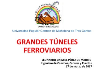 Universidad Popular Carmen de Michelena de Tres Cantos
GRANDES TÚNELES
FERROVIARIOS
LEONARDO DAIMIEL PÉREZ DE MADRID
Ingeniero de Caminos, Canales y Puertos
17 de marzo de 2017
 