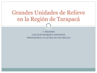1° MEDIOS COLEGIO ROBERT JOHNSON PROFESORA: CLAUDIA OLATE BELLO Grandes Unidades de Relieve en la Región de Tarapacá 