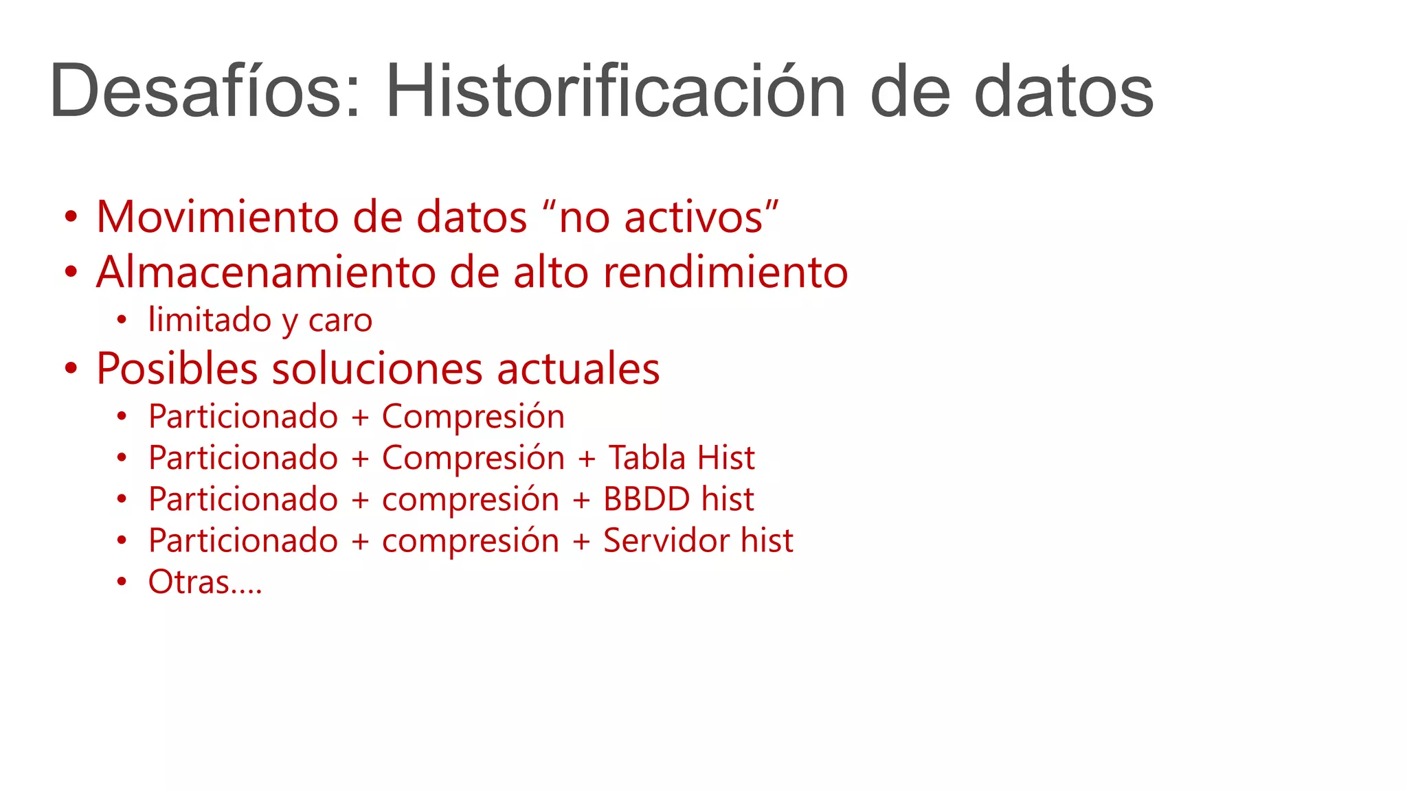 Desafíos: Historificación de datos
• Movimiento de datos “no activos”
• Almacenamiento de alto rendimiento
• limitado y caro
• Posibles soluciones actuales
• Particionado + Compresión
• Particionado + Compresión + Tabla Hist
• Particionado + compresión + BBDD hist
• Particionado + compresión + Servidor hist
• Otras….
 