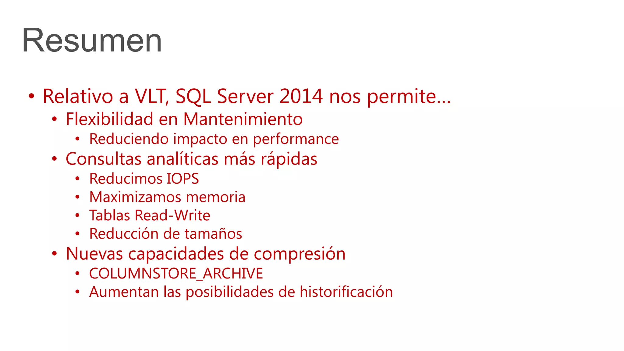 Resumen
• Relativo a VLT, SQL Server 2014 nos permite…
• Flexibilidad en Mantenimiento
• Reduciendo impacto en performance
• Consultas analíticas más rápidas
• Reducimos IOPS
• Maximizamos memoria
• Tablas Read-Write
• Reducción de tamaños
• Nuevas capacidades de compresión
• COLUMNSTORE_ARCHIVE
• Aumentan las posibilidades de historificación
 