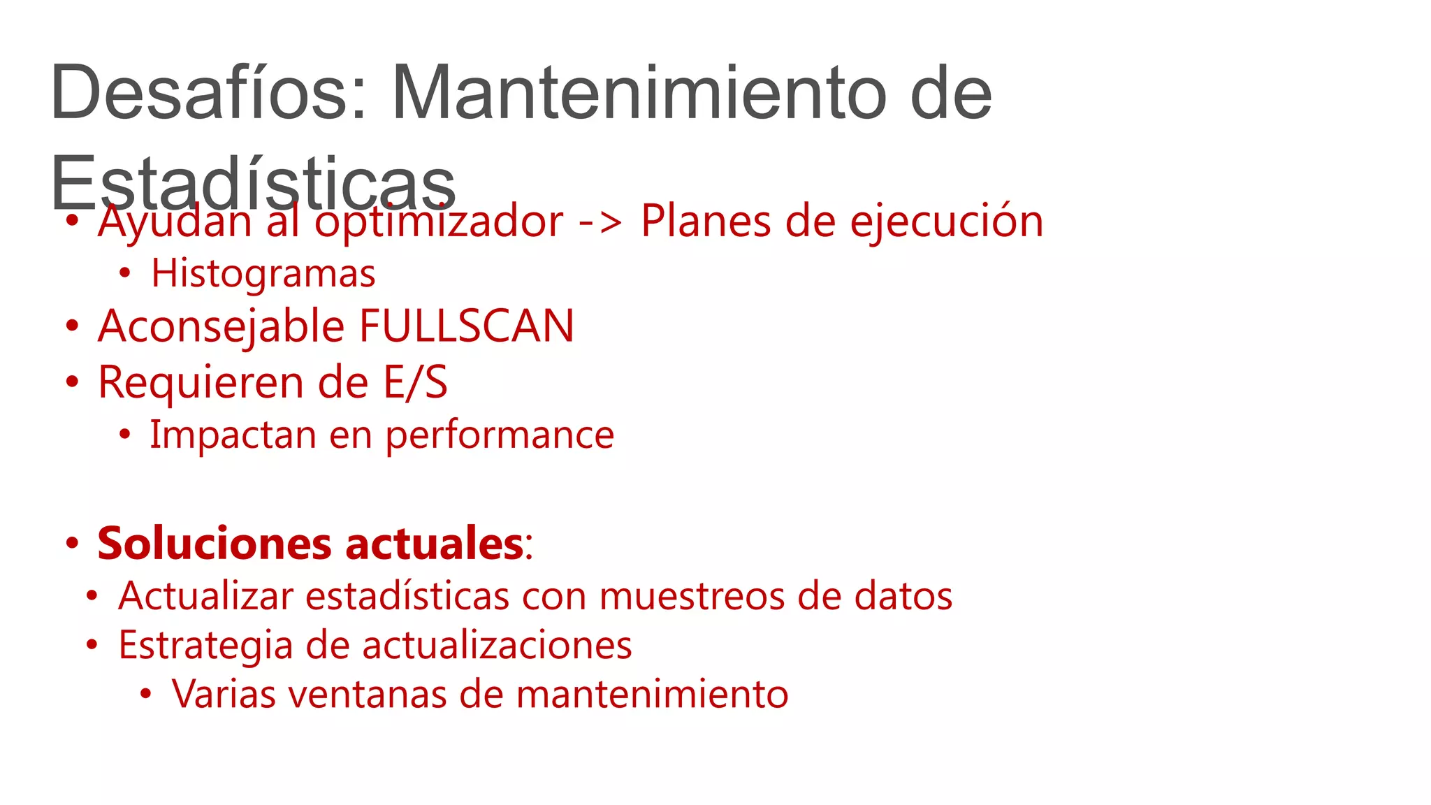 Desafíos: Mantenimiento de
Estadísticas• Ayudan al optimizador -> Planes de ejecución
• Histogramas
• Aconsejable FULLSCAN
• Requieren de E/S
• Impactan en performance
• Soluciones actuales:
• Actualizar estadísticas con muestreos de datos
• Estrategia de actualizaciones
• Varias ventanas de mantenimiento
 