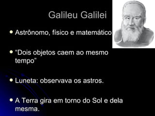 Galileu Galilei
   Astrônomo, físico e matemático.

   “Dois objetos caem ao mesmo
    tempo”

   Luneta: observava os astros.

   A Terra gira em torno do Sol e dela
    mesma.
 