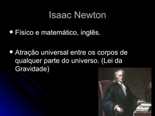 Isaac Newton
   Físico e matemático, inglês.

   Atração universal entre os corpos de
    qualquer parte do universo. (Lei da
    Gravidade)
 