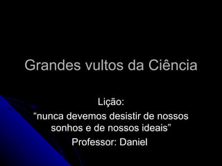Grandes vultos da Ciência

               Lição:
 “nunca devemos desistir de nossos
     sonhos e de nossos ideais”
         Professor: Daniel
 