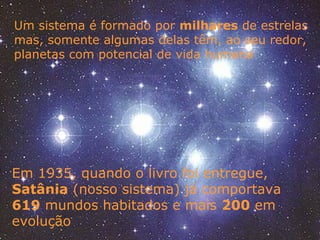 Um sistema é formado por milhares de estrelas
mas, somente algumas delas têm, ao seu redor,
planetas com potencial de vida humana
Em 1935, quando o livro foi entregue,
Satânia (nosso sistema) já comportava
619 mundos habitados e mais 200 em
evolução
 