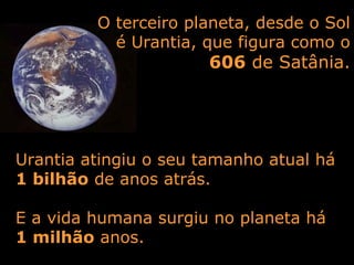 O terceiro planeta, desde o Sol
é Urantia, que figura como o
606 de Satânia.
Urantia atingiu o seu tamanho atual há
1 bilhão de anos atrás.
E a vida humana surgiu no planeta há
1 milhão anos.
 