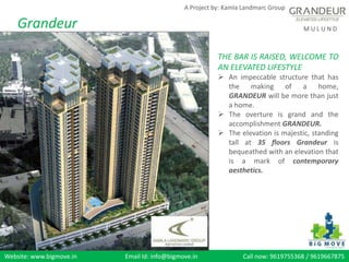 Website: www.bigmove.in Email Id: info@bigmove.in Call now: 9619755368 / 9619667875
M U L U N D
A Project by: Kamla Landmarc Group
Grandeur
THE BAR IS RAISED, WELCOME TO
AN ELEVATED LIFESTYLE
 An impeccable structure that has
the making of a home,
GRANDEUR will be more than just
a home.
 The overture is grand and the
accomplishment GRANDEUR.
 The elevation is majestic, standing
tall at 35 floors Grandeur is
bequeathed with an elevation that
is a mark of contemporary
aesthetics.
 