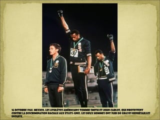 16 octobre 1968. MEXICO. Les athlètes américains Tommie Smith et John Carlos, qui protestent
contre la discrimination raciale aux États-Unis. Les deux hommes ont subi de graves représailles
ensuite.
 
