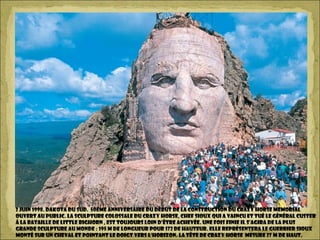 2 Juin 1998. Dakota du Sud. 50ème anniversaire du début de la construction du Crazy Horse Memorial
ouvert au public. La sculpture colossale du Crazy Horse, chef sioux qui a vaincu et tué le Général Custer
à la bataille de Little Bighorn , est toujours loin d’être achevée. Une fois finie il s’agira de la plus
grande sculpture au monde : 195 m de longueur pour 172 de hauteur. Elle représentera le guerrier sioux
monté sur un cheval et pointant le doigt vers l’horizon. La tête de Crazy Horse mesure 27 m de haut.
 
