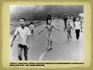 8 Juin 1972. Trang Bang, Vietnam. Petite fille brûlée dans un bombardement au napalm de la
population civile, par l'armée américaine.
 
