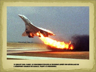 25 juillet 2000. PARIS. le Concorde explose 60 secondes après son décollage de
l'aéroport Charles de Gaulle, tuant 113 personnes.
 