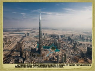 4 janvier 2010. DUBAI, Emirats Arabes Unis. Le Burj El Khalifa est ouvert. C’est l’immeuble le
plus élevé du monde avec 162 étages et 828 mètres de haut.
 
