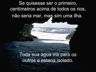 Se quisesse ser o primeiro, centímetros acima de todos os rios, não seria mar, mas sim uma ilha.   Toda sua água iria para os outros e estaria isolado. 