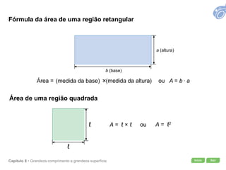 Início SairCapítulo 8 • Grandeza comprimento e grandeza superfície
Área = (medida da base) ×(medida da altura) ou A = b . a
A = ℓ × ℓ ou A = ℓ2
b (base)
a (altura)
ℓ
ℓ
Fórmula da área de uma região retangular
Área de uma região quadrada
 