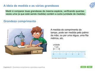 Início SairCapítulo 8 • Grandeza comprimento e grandeza superfície
Medir é comparar duas grandezas de mesma espécie, verificando quantas
vezes uma (a que está sendo medida) contém a outra (unidade de medida).
A medida do comprimento do
tampo, pode ser medida pelo palmo
da mão, ou por uma régua, uma fita
métrica, etc.
unidade
1 cm
PAULO MANZI / ARQUIVO DA EDITORA
A ideia de medida e as várias grandezas
Grandeza comprimento
 