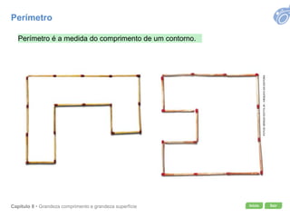 Início SairCapítulo 8 • Grandeza comprimento e grandeza superfície
FOTOS:SÉRGIODOTTAJR./ARQUIVODAEDITORA
Perímetro é a medida do comprimento de um contorno.
Perímetro
 