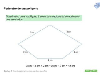 Início SairCapítulo 8 • Grandeza comprimento e grandeza superfície
O perímetro de um polígono é soma das medidas do comprimento
dos seus lados.
3 cm + 3 cm + 2 cm + 2 cm + 2 cm = 12 cm
3 cm 3 cm
2 cm
2 cm
2 cm
Perímetro de um polígono
 