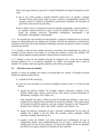 4
Notas: Esta regra contraria o que prevê o Acordo Ortográfico da Língua Portuguesa em dois
casos:
a) não se usa o hífen quando o segundo elemento começa por h ou quando o segundo
elemento começa pela mesma vogal com que o prefixo ou pseudoprefixo termina. Por
exemplo, escreve-se: kilohertz ou quilohertz, microoersted, nanoohm e não kilo-hertz ou
quilo-hertz, micro-oersted ou nano-ohm;
b) não se dobra a letra s na formação de nome de unidades empregando a regra de dobrar o r
ou s quando o prefixo termina em vogal e o nome da unidade inicia com a letra r ou s.
Assim, por exemplo, escreve-se: miliradiano, milisegundo, nanosegundo e não
milirradiano, milissegundo e nanossegundo.
3.1.3 Na expressão do valor numérico de uma grandeza, a respectiva unidade pode ser escrita por
extenso ou representada pelo seu símbolo (por exemplo, milivolts por milimetro ou milivolts por
milímetro ou mV/mm), não sendo admitidas combinações de partes escritas por extenso com partes
expressas por símbolo.
3.1.4 Quando o nome de uma unidade derivada é constituído pela multiplicação de nomes de
unidades, convém utilizar-se um espaço ou um hífen para separar os nomes das unidades. Por
exemplo: pascal segundo ou pascal-segundo, megawatt hora ou megawatt-hora.
3.1.5 Quando o nome de uma unidade derivada for composto com o nome de uma unidade
elevada à potência 2 ou 3, as palavras “quadrado” ou “cúbico” são colocadas após o nome da
unidade. Por exemplo: metro por segundo quadrado, metro cúbico por segundo.
3.2 Plural dos nomes de unidades
Quando os nomes de unidades são escritos ou pronunciados por extenso, a formação do plural
obedece às seguintes regras básicas:
a) os prefixos SI são invariáveis;
b) exceto nos casos da alínea c), os nomes de unidades recebem a letra “s” no final de cada
palavra:
• quando são palavras simples. Por exemplo: amperes, becquerels, candelas, curies,
decibels, farads, grays, henrys, joules, kelvins, mols, parsecs, pascals, kilogramas ou
quilogramas, roentgens, volts, webers, etc.;
Nota: Segundo esta regra, o plural do nome da unidade não desfigura o nome que a
unidade tem no singular, não se aplicando aos nomes de unidades, certas regras usuais
de formação do plural de palavras, como por exemplo, becquerels e não “becqueréis”,
decibels e não “decibéis”, mols e não “moles”, pascals e não “pascais”, etc.
• quando são palavras compostas em que o elemento complementar de um nome de
unidade não é ligado a este por hífen. Por exemplo: metros quadrados, milhas
marítimas, unidades astronômicas, etc.;
• quando o nome da unidade é um termo composto por multiplicação, em que os
componentes podem variar independentemente um do outro, o plural do nome da
unidade pode ser feito de duas maneiras. Os nomes das unidades devem ser separados
por hífen ou um espaço, podendo ser indicados de duas maneiras:
 