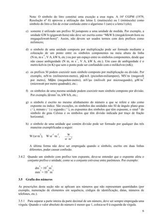 6
Nota: O símbolo do litro constitui uma exceção a essa regra. A 16ª CGPM (1979,
Resolução no
6) aprovou a utilização das letras L (maiúscula) ou l (minúscula) como
símbolo do litro a fim de evitar confusão entre o algarismo 1 (um) e a letra l (ele);
c) somente é utilizado um prefixo SI justaposto a uma unidade de medida. Por exemplo, a
unidade GW·h (gigawatt-hora) não deve ser escrita como “MkW⋅h (megakilowatt-hora ou
megaquilowatt-hora)”. Assim, não devem ser usados termos com dois prefixos como
milimicro;
d) o símbolo de uma unidade composta por multiplicação pode ser formado mediante a
colocação de um ponto entre os símbolos componentes na meia altura da linha
(N·m, m·s
-1
, V·A, kW·h, etc.) ou por um espaço entre os símbolos componentes, desde que
não cause ambiguidade (N m, m s
-1
, V A, kW h, etc.). Um caso de ambiguidade é o
metro-kelvin (m·K) que sem o ponto pode ser confundido com o milikelvin (mK);
e) os prefixos SI podem coexistir num símbolo composto por multiplicação ou divisão. Por
exemplo, mN·m (milinewton-metro), pΩ·mA (picoohm-miliampere), MV/m (megavolt
por metro), MΩm (megaohm-metro), mV/µs (milivolt por microsegundo), µW/m
2
(microwatt por metro quadrado), etc.;
f) os símbolos de uma mesma unidade podem coexistir num símbolo composto por divisão.
Por exemplo, Ω·mm
2
/m, kW·h/h, etc.;
g) o símbolo é escrito no mesmo alinhamento do número a que se refere e não como
expoente ou índice. São exceções, os símbolos das unidades não SI de ângulo plano grau
( º ), minuto ( ’ ) e segundo ( ” ), os expoentes dos símbolos que têm expoente, o sinal º do
símbolo do grau Celsius e os símbolos que têm divisão indicada por traço de fração
horizontal;
h) o símbolo de uma unidade que contém divisão pode ser formado por qualquer das três
maneiras exemplificadas a seguir:
W/(sr·m
2
), W·sr
-1
·m
-2
, 2
msr
W
⋅
A última forma não deve ser empregada quando o símbolo, escrito em duas linhas
diferentes, puder causar confusão.
3.4.2 Quando um símbolo com prefixo tem expoente, deve-se entender que o expoente afeta o
conjunto prefixo e unidade, como se o conjunto estivesse entre parênteses. Por exemplo:
dm
3
= 10
-3
m
3
mm
3
= 10
-9
m
3
3.5 Grafia dos números
As prescrições desta seção não se aplicam aos números que não representam quantidades (por
exemplo, numeração de elementos em sequência, códigos de identificação, datas, números de
telefones, etc.).
3.5.1 Para separar a parte inteira da parte decimal de um número, deve ser sempre empregada uma
vírgula. Quando o valor absoluto do número é menor que 1, coloca-se 0 à esquerda da vírgula.
 