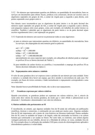 7
3.5.2 Os números que representam quantias em dinheiro, ou quantidades de mercadorias, bens ou
serviços em documentos para efeitos fiscais, jurídicos e/ou comerciais, devem ser escritos com os
algarismos separados em grupos de três, a contar da vírgula para a esquerda e para direita, com
pontos separando esses grupos entre si.
Nos demais casos recomenda-se que os algarismos da parte inteira e os da parte decimal dos
números sejam separados em grupos de três, a contar da vírgula para a esquerda e para a direita,
com pequenos espaços entre esses grupos, como, por exemplo, em trabalhos de caráter técnico ou
científico. Também é admitido que os algarismos da parte inteira e os da parte decimal sejam
escritos seguidamente (isto é, sem separação em grupos).
3.5.3 Expressão de números sem escrever ou pronunciar todos os seus algarismos:
a) para os números que representam quantias em dinheiro, ou quantidades de mercadorias, bens
ou serviços, são empregadas de uma maneira geral as palavras:
mil = 10
3
= 1.000
milhão = 10
6
= 1.000.000
bilhão = 10
9
= 1.000.000.000
trilhão = 10
12
= 1.000.000.000.000
opcionalmente em casos especiais (por exemplo, em cabeçalhos de tabelas) pode-se empregar
os prefixos SI ou os fatores decimais da Tabela 1;
b) para trabalhos de caráter técnico ou científico, é recomendado o emprego dos prefixos SI ou
fatores decimais indicados no tópico 2.
3.6 Espaçamentos entre número e símbolo
O valor de uma grandeza deve ser expresso como o produto de um número por uma unidade. Entre
o número e a unidade deve haver um espaço, que deve atender à conveniência de cada caso. Por
exemplo, em frases de textos correntes, é dado normalmente o espaçamento correspondente a uma
ou a meia letra.
Nota: Quando houver possibilidade de fraude, não se deve usar espaçamento.
3.7 Grandezas expressas por valores relativos
Quando conveniente, as grandezas podem ser expressas em valores relativos, isto é, através da
razão entre dois valores da mesma grandeza, de modo que o valor obtido é adimensional ou de
dimensão 1. Geralmente o denominador é um valor de referência.
4. Outras unidades não pertencentes ao SI
É reconhecido, no entanto, que algumas unidades fora do SI ainda são utilizadas em publicações
científicas, técnicas e comerciais, e continuarão em uso ainda por muitos anos. Algumas unidades
fora do SI são importantes sob o ponto de vista histórico na literatura tradicional. Outras unidades
fora do SI, como as unidades de tempo e de ângulo, estão tão enraizadas na história e na cultura
humana que continuarão a ser usadas no futuro. Por outro lado, os cientistas, caso achem alguma
vantagem particular em seu trabalho, devem ter a liberdade de utilizar, às vezes, unidades fora do
SI. Um exemplo disso é a utilização das unidades CGS para a teoria do eletromagnetismo aplicada à
eletrodinâmica quântica e à relatividade.
 